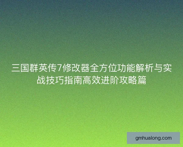 三国群英传7修改器全方位功能解析与实战技巧指南高效进阶攻略篇