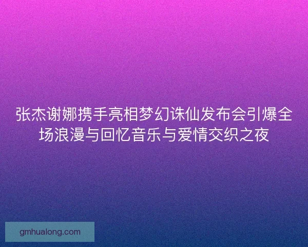 张杰谢娜携手亮相梦幻诛仙发布会引爆全场浪漫与回忆音乐与爱情交织之夜