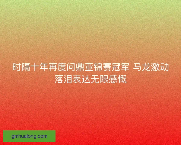 时隔十年再度问鼎亚锦赛冠军 马龙激动落泪表达无限感慨