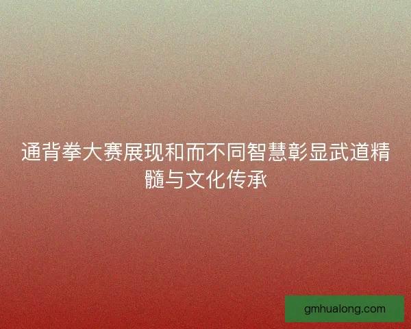 通背拳大赛展现和而不同智慧彰显武道精髓与文化传承