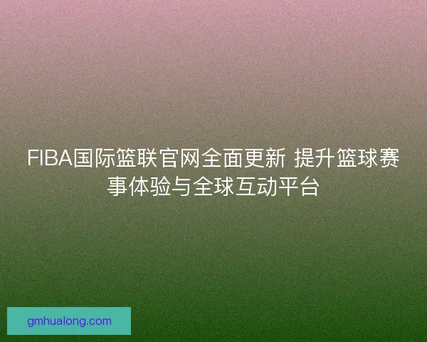 FIBA国际篮联官网全面更新 提升篮球赛事体验与全球互动平台