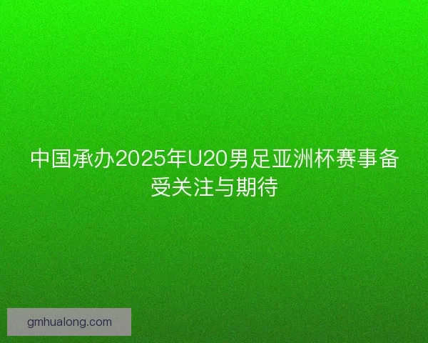 中国承办2025年U20男足亚洲杯赛事备受关注与期待