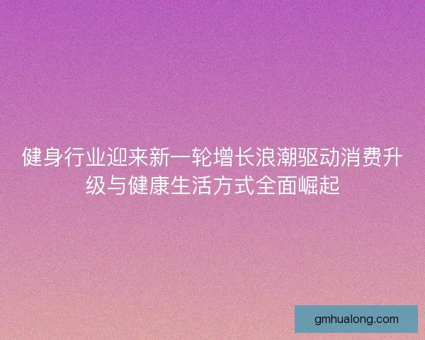 健身行业迎来新一轮增长浪潮驱动消费升级与健康生活方式全面崛起