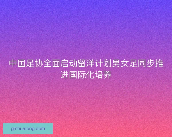 中国足协全面启动留洋计划男女足同步推进国际化培养